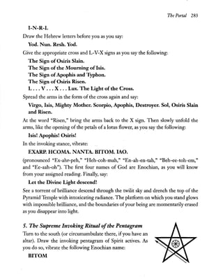 The Portal 283
I-N-R-I.
Draw the Hebrew letters before you as you say:
Yod. Nun. Resh. Yod.
Give the appropriate cross and L-V-X signs as you say the following:
The Sign of Osiris Slain.
The Sign of the Mourning of Isis.
The Sign ofApophis and Typhon.
The Sign of Osiris Risen.
L ... V ... X .. . Lux. The Light of the Cross.
Spread the arms in the form ofthe cross again and say:
Virgo, Isis, Mighty Mother. Scorpio, Apophis, Destroyer. Sol, Osiris Slain
and Risen.
At the word "Risen," bring the arms back to the X sign. Then slowly unfold the
arms, like the opening of the petals of a lotus flower, as you say the following:
Isis! Apophis! Osiris!
In the invoking stance, vibrate:
EXARP. HCOMA. NANTA. BITOM. lAO.
(pronounced "Ex-ahr-peh," "Heh-coh-mah," "En-ah-en-tah," "Beh-ee-toh-em,"
and "Ee-aah-oh"). The first four names of God are Enochian, as you will know
from your assigned reading. Finally, say:
Let the Divine Light descend!
See a torrent of brilliance descend through the twilit sky and drench the top of the
Pyramid Temple with intoxicating radiance. The platform on which you stand glows
with impossible brilliance, and the boundaries ofyour being are momentarily erased
as you disappear into light.
5. The Supreme Invoking Ritual ofthe Pentagram
Tum to the south (or circumambulate there, ifyou have an
altar). Draw the invoking pentagram of Spirit actives. As
you do so, vibrate the following Enochian name:
BITOM
 