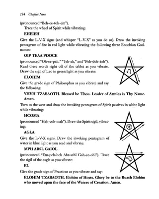 284 Chapter Nine
(pronounced "Beh-ee-toh-em").
Trace the wheel ofSpirit while vibrating:
EHEIEH
Give the L-V-X signs (and whisper "L-V-X" as you do so). Draw the invoking
pentagram of fire in red light while vibrating the following three Enochian God-
names:
OIP TEAA PDOCE
(pronounced "Oh-ee-peh," "Teh-ah," and "Peh-doh-keh").
Read these words right off of the tablet as you vibrate.
Draw the sigil of Leo in green light as you vibrate:
ELOHIM
Give the grade sign of Philosophus as you vibrate and say
the following:
YHVH TZABAOTH. Blessed be Thou. Leader of Armies is Thy Name.
Amen.
Turn to the west and draw the invoking pentagram of Spirit passives in white light
while vibrating:
HCOMA
(pronounced "Heh-coh-mah"). Draw the Spirit sigil, vibrat-
ing:
AGLA
Give the L-V-X signs. Draw the invoking pentagram of
water in blue light as you read and vibrate:
MPH ARSL GAIOL
(pronounced "Em-peh-heh Ahr-sehl Gah-ee-ohl"). Trace
the sigil of the eagle as you vibrate:
EL
Give the grade sign ofPracticus as you vibrate and say:
ELOHIM TZABAOTH. Elohim of Hosts. Glory be to the Ruach Elohim
who moved upon the face ofthe Waters ofCreation. Amen.
 