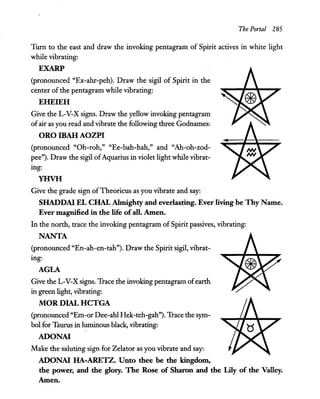 The Portal 285
Turn to the east and draw the invoking pentagram of Spirit actives in white light
while vibrating:
EXARP
(pronounced "Ex-ahr-peh). Draw the sigil of Spirit in the
center of the pentagram while vibrating:
EHEIEH
Give the L-V-X signs. Draw the yellow invoking pentagram
ofair as you read and vibrate the following three Godnames:
ORO IBAH AOZPI
(pronounced "Oh-roh," "Ee-bah-hah," and "Ah-oh-zod-
pee"). Draw the sigil ofAquarius in violet light while vibrat-
mg:
YHVH
Give the grade sign ofTheoricus as you vibrate and say:
SHADDAI EL CHAI. Almighty and everlasting. Ever living be Thy Name.
Ever magnified in the life ofall. Amen.
In the north, trace the invoking pentagram of Spirit passives, vibrating:
NANTA
(pronounced "En-ah-en-tah"). Draw the Spirit sigil, vibrat-
mg:
AGLA
Give the L-V-X signs. Trace the invoking pentagram ofearth
in green light, vibrating:
MaR DIAL HCTGA
(pronounced "Em-or Dee-ahl Hek-teh-gah"). Trace the sym-
bol for Taurus in luminous black, vibrating:
ADONAI
Make the saluting sign for Zelator as you vibrate and say:
ADONAI HA-ARETZ. Unto thee be the kingdom,
the power, and the glory. The Rose of Sharon and the Lily of the Valley.
Amen.
 