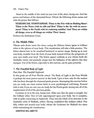 286 ChapteT Nine
Stand in the middle of the circle (or just west of the altar), facing east. Feel the
power and balance of the elemental forces. Vibrate the following divine names and
utter the prayer that follows:
YEHESHUAH, YEHOVASHAH. Thine is the Fire with its flashing flame!
Thine is the Water with its ebb and flow! Thine is the Air with its move-
ment! Thine is the Earth with its enduring stability! And Thou art within
all things, even as all things are within Thee! Amen.
Perform the Kabbalistic Cross.
6. The Middle Pillar
Vibrate each divine name five times, seeing the Hebrew letters ignite in brilliant
white in the spheres ofyour body. This visualization will take a little practice. The
letters almost have to be visualized backward, in mirror image, flaring up in your
own body, readable from the front of your body instead of from the perspective of
your eyes inside your head. The letters appear suddenly as you vibrate forth the
Atziluthic names and gradually merge into the brilliance of the spheres that they
energize. Use of the letters, especially in this exercise, can be quiet powerful.
7. The Fouifold Body ofLight
Part One: The Fouifold Sephiroth
In this grade are all Four Worlds united. The Body of Light in the Four Worlds
is perhaps the most potent exercise in this book. I give it here only for the student
who has been through the elemental grade process. Attempting this exercise before
you are ready can cause serious harm to your psychological well-being. Proceed
with it only ifyou are sure you are ready for the Portal grade, having met all of the
requirements of all of the previous grades.
Continue to sit in the east, facing west. Make sure that the spine is straight. See
the brilliant white Tree of Life superimposed upon your body. See it complete,
with its paths connecting its Sephiroth. Then turn the whole of its structure to the
Atziluthic color of Malkuth, yellow. Having established this brilliant yellow Tree
fully within and around your body, vibrate the Godname for Malkuth five times
while maintaining the visualization:
ADONAI HA-ARETZ
 