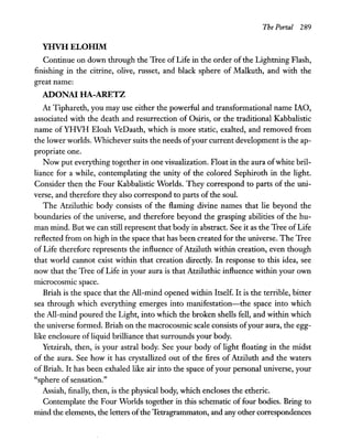 The Portal 289
YHVH ELOIllM
Continue on down through the Tree of Life in the order of the Lightning Flash,
finishing in the citrine, olive, russet, and black sphere of Malkuth, and with the
great name:
ADONA! HA-ARETZ
At Tiphareth, you may use either the powerful and transformational name lAO,
associated with the death and resurrection of Osiris, or the traditional Kabbalistic
name of YHVH Eloah VeDaath, which is more static, exalted, and removed from
the lower worlds. Whichever suits the needs ofyour current development is the ap-
propriate one.
Now put everything together in one visualization. Float in the aura ofwhite bril-
liance for a while, contemplating the unity of the colored Sephiroth in the light.
Consider then the Four Kabbalistic Worlds. They correspond to parts of the uni-
verse, and therefore they also correspond to parts of the soul.
The Atziluthic body consists of the flaming divine names that lie beyond the
boundaries of the universe, and therefore beyond the grasping abilities of the hu-
man mind. But we can still represent that body in abstract. See it as the Tree ofLife
reflected from on high in the space that has been created for the universe. The Tree
of Life therefore represents the influence of Atziluth within creation, even though
that world cannot exist within that creation directly. In response to this idea, see
now that the Tree of Life in your aura is that Atziluthic influence within your own
microcosmic space.
Briah is the space that the All-mind opened within Itself. It is the terrible, bitter
sea through which everything emerges into manifestation-the space into which
the All-mind poured the Light, into which the broken shells fell, and within which
the universe formed. Briah on the macrocosmic scale consists ofyour aura, the egg-
like enclosure of liquid brilliance that surrounds your body.
Yetzirah, then, is your astral body. See your body of light floating in the midst
of the aura. See how it has crystallized out of the fires of Atziluth and the waters
of Briah. It has been exhaled like air into the space ofyour personal universe, your
"sphere ofsensation."
Assiah, finally, then, is the physical body, which encloses the etheric.
Contemplate the Four Worlds together in this schematic of four bodies. Bring to
mind the elements, the letters ofthe Tetragrammaton, and any other correspondences
 