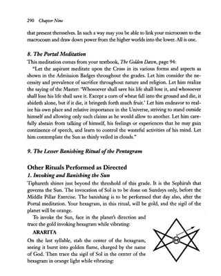 290 Chapter Nine
that present themselves. In such a way may you be able to linkyour microcosm to the
macrocosm and draw down power from the higher worlds into the lower. All is one.
8. The Portal Meditation
This meditation comes from your textbook, The Golden Dawn, page 94:
"Let the aspirant meditate upon the Cross in its various forms and aspects as
shown in the Admission Badges throughout the grades. Let him consider the ne-
cessity and prevalence of sacrifice throughout nature and religion. Let him realize
the saying of the Master: 'Whosoever shall save his life shall lose it, and whosoever
shall lose his life shall save it. Except a com ofwheat fall into the ground and die, it
abideth alone, but if it die, it bringeth forth much fruit.' Let him endeavor to real-
ize his own place and relative importance in the Universe, striving to stand outside
himself and allowing only such claims as he would allow to another. Let him care-
fully abstain from talking of himself, his feelings or experiences that he may gain
continence of speech, and learn to control the wasteful activities of his mind. Let
him contemplate the Sun as thinly veiled in clouds."
9. The Lesser Banishing Ritual ofthe Pentagram
Other Rituals Perfonned as Directed
1. Invoking and Banishing the Sun
Tiphareth shines just beyond the threshold of this grade. It is the Sephirah that
governs the Sun. The invocation of Sol is to be done on Sundays only, before the
Middle Pillar Exercise. The banishing is to be performed that day also, after the
Portal meditation. Your hexagram, in this ritual, will be gold, and the sigil of the
planet will be orange.
To invoke the Sun, face in the planet's direction and
trace the gold invoking hexagram while vibrating:
ARARITA
On the last syllable, stab the center of the hexagram,
seeing it burst into golden flame, charged by the name
of God. Then trace the sigil of Sol in the center of the
hexagram in orange light while vibrating:
 