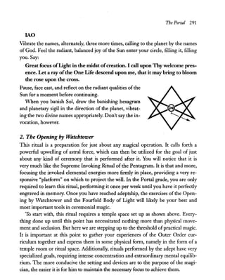 The Portal 291
lAO
Vibrate the names, alternately, three more times, calling to the planet by the names
of God. Feel the radiant, balanced joy of the Sun enter your circle, filling it, filling
you. Say:
Great focus ofLight in the midst ofcreation. I call upon Thywelcome pres-
ence. Let a ray ofthe One Life descend upon me, that it may bring to bloom
the rose upon the cross.
Pause, face east, and reflect on the radiant qualities of the
Sun for a moment before continuing.
When you banish Sol, draw the banishing hexagram
and planetary sigil in the direction of the planet, vibrat-
ing the two divine names appropriately. Don't say the in-
vocation, however.
2. The Opening by Watchtower
This ritual is a preparation for just about any magical operation. It calls forth a
powerful upwelling of astral force, which can then be utilized for the goal of just
about any kind of ceremony that is performed after it. You will notice that it is
very much like the Supreme Invoking Ritual of the Pentagram. It is that and more,
focusing the invoked elemental energies more firmly in place, providing a very re-
sponsive "platform" on which to project the will. In the Portal grade, you are only
required to learn this ritual, performing it once per week until you have it perfectly
engraved in memory. Once you have reached adeptship, the exercises of the Open-
ing by Watchtower and the Fourfold Body of Light will likely be your best and
most important tools in ceremonial magic.
To start with, this ritual requires a temple space set up as shown above. Every-
thing done up until this point has necessitated nothing more than physical move-
ment and seclusion. But here we are stepping up to the threshold ofpractical magic.
It is important at this point to gather your experiences of the Outer Order cur-
riculum together and express them in some physical form, namely in the form of a
temple room or ritual space. Additionally, rituals performed by the adept have very
specialized goals, requiring intense concentration and extraordinary mental equilib-
rium. The more conducive the setting and devices are to the purpose of the magi-
cian, the easier it is for him to maintain the necessary focus to achieve them.
 