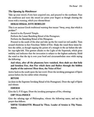 The Portal 293
The Opening by Watchtower
Take up your sword, if you have acquired one, and proceed to the northeast. Face
the southwest and wave the sword (or point your finger) as though clearing the
room with a warning, which you vibrate/shout:
HEKAS HEKAS, ESTE BEBELOI!
This is an ancient Greek traditional warning that means "Away, away, that which is
profane!"
Ascend to the Pyramid Temple.
Perform the Lesser Banishing Ritual of the Pentagram.
Perform the Banishing Ritual of the Hexagram.
Proceed to the south of the altar and take up the fire wand (or red candle). Turn
around clockwise to face Enochian Tablet of Fire. Shake the wand three times be-
fore the tablet, as though tapping the points of a triangle in the air before the tab-
let: top-right-Ieft. This gesture alludes to the Light of the Supernals, which gives
stability and indicates that the invocation is subject to the highest authority. Hold
the wand so that the tip is over your head and circumambulate once while saying
the following:
And when, after all the phantoms have vanished, thou shalt see that holy
and formless Fire, that Fire which darts and flashes through the hidden
depths ofthe universe! Hear thou, the Voice ofFire!
Arrive back in the south upon the last word. Draw the invoking pentagram ofSpirit
actives before the fire tablet while vibrating:
BITOM
(as done in the Supreme Invoking Ritual of the Pentagram). Draw the sigil ofSpirit
and vibrate:
EHEIEH
Give the L-V-X signs. Draw the invoking pentagram offire, vibrating:
OIP TEAA PDOCE
Give the saluting sign of Philosophus, vibrate the following name, and say the
prayer that follows:
YHVH TZABAOTH. Blessed be Thou. Leader of Armies is Thy Name.
Amen.
 