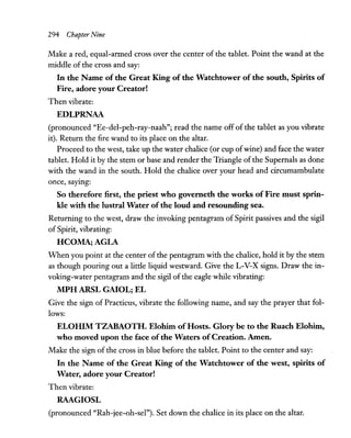 294 Chapter Nine
Make a red, equal-armed cross over the center of the tablet. Point the wand at the
middle of the cross and say:
In the Name of the Great King of the Watchtower of the south, Spirits of
Fire, adore your Creator!
Then vibrate:
EDLPRNAA
(pronounced "Ee-del-peh-ray-naah"; read the name off of the tablet as you vibrate
it). Return the fire wand to its place on the altar.
Proceed to the west, take up the water chalice (or cup ofwine) and face the water
tablet. Hold it by the stem or base and render the Triangle ofthe Supernals as done
with the wand in the south. Hold the chalice over your head and circumambulate
once, saYing:
So therefore first, the priest who governeth the works of Fire must sprin-
kle with the lustral Water of the loud and resounding sea.
Returning to the west, draw the invoking pentagram of Spirit passives and the sigil
ofSpirit, vibrating:
HCOMA;AGLA
When you point at the center of the pentagram with the chalice, hold it by the stem
as though pouring out a little liquid westward. Give the L-V-X signs. Draw the in-
voking-water pentagram and the sigil of the eagle while vibrating:
MPH ARSL GAIOL; EL
Give the sign of Practicus, vibrate the following name, and say the prayer that fol-
lows:
ELOHIM TZABAOTH. Elohim ofHosts. Glory be to the Ruach Elohim,
who moved upon the face ofthe Waters ofCreation. Amen.
Make the sign of the cross in blue before the tablet. Point to the center and say:
In the Name of the Great King of the Watchtower of the west, spirits of
Water, adore your Creator!
Then vibrate:
RAAGIOSL
(pronounced "Rah-jee-oh-sel"). Set down the chalice in its place on the altar.
 