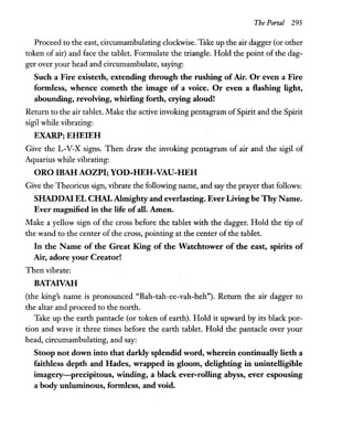 The Portal 295
Proceed to the east, circumambulating clockwise. Take up the air dagger (or other
token of air) and face the tablet. Formulate the triangle. Hold the point of the dag-
ger over your head and circumambulate, saying:
Such a Fire existeth, extending through the rushing of Air. Or even a Fire
formless, whence cometh the image of a voice. Or even a flashing light,
abounding, revolving, whirling forth, crying aloud!
Return to the air tablet. Make the active invoking pentagram ofSpirit and the Spirit
sigil while vibrating:
EXARP; EHEIEH
Give the L-V-X signs. Then draw the invoking pentagram of air and the sigil of
Aquarius while vibrating:
ORO IBAHAOZPI; YOD-HEH-VAU-HEH
Give the Theoricus sign, vibrate the following name, and say the prayer that follows:
SHADDAI EL CHAI. Almighty and everlasting. Ever Living be Thy Name.
Ever magnified in the life ofall. Amen.
Make a yellow sign of the cross before the tablet with the dagger. Hold the tip of
the wand to the center of the cross, pointing at the center of the tablet.
In the Name of the Great King of the Watchtower of the east, spirits of
Air, adore your Creator!
Then vibrate:
BATAIVAH
(the king's name is pronounced "Bah-tah-ee-vah-heh"). Return the air dagger to
the altar and proceed to the north.
Take up the earth pantacle (or token of earth). Hold it upward by its black por-
tion and wave it three times before the earth tablet. Hold the pantacle over your
head, circumambulating, and say:
Stoop not down into that darkly splendid word, wherein continually lieth a
faithless depth and Hades, wrapped in gloom, delighting in unintelligible
imagery-precipitous, winding, a black ever-rolling abyss, ever espousing
a body unluminous, formless, and void.
 