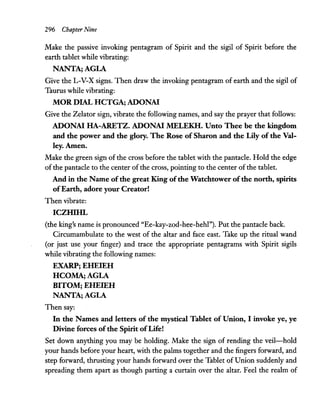 296 Chapter Nine
Make the passive invoking pentagram of Spirit and the sigil of Spirit before the
earth tablet while vibrating:
NANTAjAGLA
Give the L-V-X signs. Then draw the invoking pentagram of earth and the sigil of
Taurus while vibrating:
MOR DIAL HCTGAj ADONAI
Give the Zelator sign, vibrate the following names, and say the prayer that follows:
ADONAI HA-ARETZ. ADONAI MELEKH. Unto Thee be the kingdom
and the power and the glory. The Rose of Sharon and the Lily of the Val-
ley.Amen.
Make the green sign of the cross before the tablet with the pantacle. Hold the edge
of the pantacle to the center of the cross, pointing to the center of the tablet.
And in the Name ofthe great King ofthe Watchtower ofthe north, spirits
ofEarth, adore your Creator!
Then vibrate:
ICZHIHL
(the king's name is pronounced "Ee-kay-zod-hee-hehl"). Put the pantacle back.
Circumambulate to the west of the altar and face east. Take up the ritual wand
(or just use your finger) and trace the appropriate pentagrams with Spirit sigils
while vibrating the following names:
EXARPj EHEIEH
HCOMAjAGLA
BITOMj EHEIEH
NANTAjAGLA
Then say:
In the Names and letters of the mystical Tablet of Union, I invoke ye, ye
Divine forces ofthe Spirit ofLife!
Set down anything you may be holding. Make the sign of rending the veil-hold
your hands before your heart, with the palms together and the fingers forward, and
step forward, thrusting your hands forward over the Tablet of Union suddenly and
spreading them apart as though parting a curtain over the altar. Feel the realm of
 