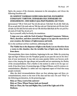 The Portal 297
Spirit, the essence of the elements, immanent in the atmosphere, and vibrate the
following Enochian call:
OL SOHNUF VAORSAGI GOHO IADA BALTAH, ELEXARPEH
COMANANU TABITOM. ZODAKARA EKA ZODAKARE OD
ZODAMERANU. ODO KIKLE QAA PIAP PIAMOEL OD VOAN.
(pronounced "Oh-el Soh-noof Vay-oh-ehr-sah-jee Goh-hoh Ee-ah-dah Bahl-tah,
El-ex-ar-peh-heh Coh-mah-nah-nu Tah-bee-toh-em! Zod-ah-kah-rah Eh-kah Zod-
ah-kah-ray Oh-dah Zod-ah-mehr-ah-nu! Oh-doh Kee-kleh Kah-ah Pee-ah-peh Pee-
ah-moh-el O-dah Vay-oh-ah-nu").
Say to yourself, softly but firmly, the translation:
I reign over you, saith the God of justice! Elexarpeh Comananu Tabitom.
Move, therefore, and show yourselves! Appear to us; open the mysteries of
your creation, the balance of righteousness and truth.
Go to the northeast and face southwest, addressing the room:
The Visible Sun is the dispenser oflight to the Earth. Let me therefore form
a vortex in this chamber, that the invisible Sun of Spirit may shine herein
from above.
Circumambulate three times clockwise, beginning in the east. Make the projecting
sign and Sign of Silence (see the Neophyte grade) as you pass the east (in the direc-
tion of your movement). It may take you some practice before you become profi-
cient at this, keeping the sign abrupt and powerful and yet maintaining the fluidity
of the circumambulation. Feel a rhythm to the motion in order to do the sign cor-
rectly. It has three beats: (1) projecting sign, (2) Sign ofSilence, and (3) continue cir-
cumambulation. (Rhythm is a subtle and very important aspect of ritual that many
people overlook.)
After the third circumambulation (there are four saluting signs and three cir-
cumambulations), return to the west of the altar and face east. On each "Holy" in
the following proclamation, do the projecting sign:
Holy art Thou, Lord of the universe!
Holy art Thou, Whom Nature hath not formed!
Holy art Thou, the Vast and Mighty One, Lord ofthe Light and ofthe
Darkness.
 