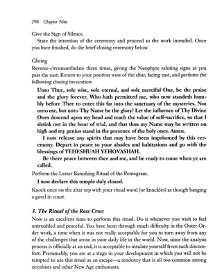 298 Chapter Nine
Give the Sign ofSilence.
State the intention of the ceremony and proceed to the work intended. Once
you have finished, do the brief closing ceremony below.
Closing
Reverse-circumambulate three times, giving the Neophyte saluting signs as you
pass the east. Return to your position west of the altar, facing east, and perform the
following closing invocation:
Unto Thee, sole wise, sole eternal, and sole merciful One, be the praise
and the glory forever, Who hath permitted me, who now standeth hum-
bly before Thee to enter this far into the sanctuary of the mysteries. Not
unto me, but unto Thy Name be the glory! Let the influence ofThy Divine
Ones descend upon my head and teach the value of self-sacrifice, so that I
shrink not in the hour of trial, and that thus my Name may be written on
high and my genius stand in the presence ofthe holy ones. Amen.
I now release any spirits that may have been imprisoned by this cer-
emony. Depart in peace to your abodes and habitations and go with the
blessings ofYEHESHUAH YEHOVASHAH.
Be there peace between thee and me, and be ready to come when ye are
called.
Perform the Lesser Banishing Ritual of the Pentagram.
I now declare this temple duly closed.
Knock once on the altar top with your ritual wand (or knuckles) as though banging
a gavel in court.
3. The Ritual ofthe Rose Cross
Now is an excellent time to perform this ritual. Do it whenever you wish to feel
untroubled and peaceful. You have been through much difficulty in the Outer Or-
der work, a time when it was not really acceptable for you to turn away from any
of the challenges that arose in your daily life in the world. Now, since the analysis
process is officially at an end, it is acceptable to insulate yourself from such discom-
fort. Presumably, you are at a stage in your development in which you will not be
tempted to use this ritual as an escape-a tendency that is all too common among
occultists and other New Age enthusiasts.
 
