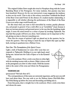 The Portal 299
The original Golden Dawn taught this ritual in Neophyte along with the Lesser
Banishing Ritual of the Pentagram. For many students, that practice may have
been beneficial. However, for the very introverted, it may exaggerate the tendency
to shut out the world. That is why in this solitary curriculum I withhold the Ritual
of the Rose Cross until Portal. In the absence of a student-teacher relationship, it
is impossible to tell whether allowing the performance of the Ritual of the Rose
Cross at an earlier stage would benefit you.
Do this ritual when you want to feel untroubled by worries, psychic phenom-
ena, and people in general. It has a mild effect as an "invisibility" ritual, because it
does not increase presence and personal power in the way that the banishing rituals
might. It turns the mind inward to a center of peace by invoking Tiphareth. You
may find that people will leave you alone. Such isolation can be important in Por-
tal, giving you time to discover something new.
Note that the crosses of spiritual Light are placed not in the quarters, but be-
tween the quarters. This may bring to mind the rays of Spirit that open up Mal-
kuth, turning its quadrants into a Maltese Cross.
Part One: The Formulation ofthe Spirit Crosses
Light a stick of frankincense (or some other scent that cor-
responds to Tiphareth). Holding it in your right hand, stand
facing east. Ascend into the Cube of Space or to the Pyramid
Temple.
Go to the southeast. Draw a circle cross there in white light
with the smoking incense stick, as shown. Make it about as tall
as the pentagrams you draw in other rituals. Hold the incense
stick to the center of the cross and vibrate the Pentagramma-
ton:
YEHESHUAH
(pronounced "Yeh-heh-shoo-ah").
1
2
The correspondences of this name are extremely important, and by now you will
have read about them. You may wish to see the Hebrew letters (Yod-Heh-Shin-
Vau-Heh) flaring up before the cross and descending and fading into it.
From that point, draw a straight line to the southwest. Draw a circle cross there
and vibrate the name.
 