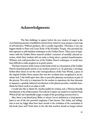 Acknowledgments
The first challenge to appear before the new student of magic is the
overwhehning amount ofpublished material from which he must prepare a road map
of self-initiation. Without guidance, this is usually impossible. Therefore, lowe my
biggest thanks to Peter and Laura Yorke of Ra Horakhty Temple, who provided my
first exposure to self-initiation techniques in the Golden Dawn. Their years of expe-
rience with the Golden Dawn material yielded a structure of carefully selected ex-
ercises, which their students still use today to bring about a gradual transformation.
WIthout such well-prescribed use of the Golden Dawn's techniques, it would have
been difficult to make progress in its grade system.
The basic structure ofthe course in this book is built on a foundation ofthe Golden
Dawn's elemental grade system as my teachers passed it on. In particular, it develops
further their choice to use the color correspondences of the Four Worlds, a piece of
the original Golden Dawn system that very few occultists have recognized as an ini-
tiatory tool. I also build upon their idea to prescribe planetary invocations as part of
the process. Not only is it important for the student to experience the four elements
in sequence; a gradual, balanced introduction to the planets provides a valuable foun-
dation for future work as an adept as well.
I would also like to thank Dr. Anodea Judith for writing such a Western-friendly
introduction to the chakra system. Not only do I require my students to read her book
Wheels afLift, but I specifically assign a couple ofthe grounding exercises from it.
Also, there is my friend Janet Blake, to whom I am so indebted as a ritual partner.
Janet is one of the few powerful magicians I have known. Her ability and willing-
ness to test my foggy ideas have been crucial to the evolution of the curriculum in
this book. Janet and I both share in the idea that teachers should no longer initiate
vii
 