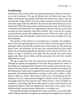 The First Steps 27
Conditioning
Wrnd blows on the surface of the water, thereby altering the reflection of the heav-
ens to suit its purposes. The ego can likewise alter and distort the image of the
higher consciousness that presents itself within the animal senses. Man is, after all,
created in the "image of God," ifwe are to take seriously the words of Genesis. But
what if the image of the sky reflected in the water becomes distorted because of too
much wind? What ifthe ego's restless activities disturb the image ofthe Divine that
is reflected in the animal soul? I am suggesting here that the activities ofyour mind
can keep you from seeing the truth about yourself. This is why the Zen masters
say that when the mind is still, enlightenment ensues. When the wind is calm, the
water becomes still, reflecting like a perfect mirror the beauty and light of the sky,
the N eschamah.
The activities of the mind do not necessarily have to interfere with enlighten-
ment. In fact, the aspiring magician can use the mind to do just the opposite. Ritual
techniques refine and purify the receptive nature of his animal soul. By employing
drama, voice, and movement, he can wipe away confused behavioral and mental
habits. He can eliminate gradually the distortions in the reflection of Heaven. The
student of magic is striving for none other than the naturally clear mind, which
appears only when desires, beliefs, and false perceptions that arise from material
inclinations are erased.
The ego is supported on the vast subconscious underworld of the animal soul.
Through its response and adaptation to the world, the ego disturbs the surface of
the animal soul, creating patterns in the pool. The conscious mind, through its rep-
etition ofthe same choices, creates habits, expectations, and distorted perceptions in
the subconscious. Ifthe waters are agitated in the same manner consistently enough,
permanent, self-sustaining disturbances can linger on the surface, similar to whirl-
pools or eddies in a stream. After twenty or more years of accumulating such dis-
turbances, it can be a long and hard struggle to smooth out the fears, prejudices,
and grudges that have been built into one's "body of water." These bad habits (or
complexes, as psychology calls them) easily acquire an unruly semiautonomous and
semisentient existence within the subconscious, where they in tum acquire a foot-
hold from which to produce greater disharmony-to multiply, even.
The embedded complexes continually show up in our behavior as the natural diffi-
culties oflife provoke them. Complexes are nourished and strengthened by repetition
 