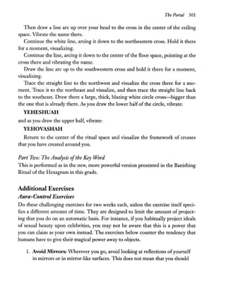 The Portal 301
Then draw a line arc up over your head to the cross in the center of the ceiling
space. Vibrate the name there.
Continue the white line, arcing it down to the northeastern cross. Hold it there
for a moment, visualizing.
Continue the line, arcing it down to the center of the floor space, pointing at the
cross there and vibrating the name.
Draw the line arc up to the southwestern cross and hold it there for a moment,
visualizing.
Trace the straight line to the northwest and visualize the cross there for a mo-
ment. Trace it to the northeast and visualize, and then trace the straight line back
to the southeast. Draw there a large, thick, blazing white circle cross-bigger than
the one that is already there. As you draw the lower halfof the circle, vibrate:
YEHESHUAH
and as you draw the upper half, vibrate:
YEHOVASHAH
Return to the center of the ritual space and visualize the framework of crosses
that you have created around you.
Part Two: The Analysis ofthe Key Word
This is performed as in the new, more powerful version presented in the Banishing
Ritual of the Hexagram in this grade.
Additional Exercises
Aura-Control Exercises
Do these challenging exercises for two weeks each, unless the exercise itself speci-
fies a different amount of time. They are designed to limit the amount of project-
ing that you do on an automatic basis. For instance, ifyou habitually project ideals
of sexual beauty upon celebrities, you may not be aware that this is a power that
you can claim as your own instead. The. exercises below counter the tendency that
humans have to give their magical power away to objects.
1. Avoid Mirrors: Wherever you go, avoid looking at reflections ofyourself
in mirrors or in mirror-like surfaces. This does not mean that you should
 