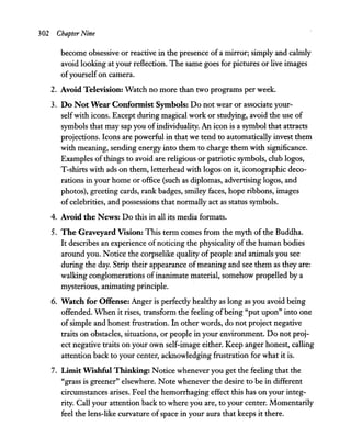 302 Chapter Nine
become obsessive or reactive in the presence ofa mirror; simply and calmly
avoid looking at your reflection. The same goes for pictures or live images
ofyourself on camera.
2. Avoid Television: Watch no more than two programs per week.
3. Do Not Wear Confonnist Symbols: Do not wear or associate your-
selfwith icons. Except during magical work or studying, avoid the use of
symbols that may sap you ofindividuality. An icon is a symbol that attracts
projections. Icons are powerful in that we tend to automatically invest them
with meaning, sending energy into them to charge them with significance.
Examples ofthings to avoid are religious or patriotic symbols, club logos,
T-shirts with ads on them, letterhead with logos on it, iconographic deco-
rations in your home or office (such as diplomas, advertising logos, and
photos), greeting cards, rank badges, smiley faces, hope ribbons, images
of celebrities, and possessions that normally act as status symbols.
4. Avoid the News: Do this in all its media formats.
5. The Graveyard Vision: This term comes from the myth ofthe Buddha.
It describes an experience of noticing the physicality of the human bodies
around you. Notice the corpselike quality ofpeople and animals you see
during the day. Strip their appearance ofmeaning and see them as they are:
walking conglomerations of inanimate material, somehow propelled by a
mysterious, animating principle.
6. Watch for Offense: Anger is perfectly healthy as long as you avoid being
offended. When it rises, transform the feeling ofbeing "put upon" into one
ofsimple and honest frustration. In other words, do not project negative
traits on obstacles, situations, or people in your environment. Do not proj-
ect negative traits on your own self-image either. Keep anger honest, calling
attention back to your center, acknowledging frustration for what it is.
7. Limit Wishful Thinking: Notice whenever you get the feeling that the
"grass is greener" elsewhere. Note whenever the desire to be in different
circumstances arises. Feel the hemorrhaging effect this has on your integ-
rity. Call your attention back to where you are, to your center. Momentarily
feel the lens-like curvature ofspace in your aura that keeps it there.
 