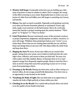 The Portal 303
8. Monitor Self-Image: Continually notice how you are building up a false
sense ofposition or status in relation to others. Feel or imagine the energy
of this effort returning to your center. Repeatedly learn to reduce your pro-
jection of a false front and deflate your self-image to something real, honest,
and humble.
9. Silence: Stay quiet as much as possible. Especially avoid speaking reactively,
as in when you become frustrated, pleased, or entertained. Grunt, sigh,
smile, laugh, or pat someone on the back instead. Above all, avoid judg-
ments that attempt to project meaning upon the current situation: "That's
great!" or "It figures!" or "That is so funny."
10. Limit Projections: Become continuously aware of the automatic tendency
to project impressions, judgments, and perceptions on objects, situations, or
your self-image. Withdraw those projections back to your "center" as you
notice them. Know that you are creating them and that you can call them
home and change them to suit your will. Own them within the subde body
and keep them there.
11. Shaping the Aura: Be aware ofyour aura while you are around other
people. Acting from your center, curve it back on itselfsuch that the outer
edge is firm, reflective, and convex to those you deal with. You may even
wish to place ward-like symbols, flames, or fearsome faces on it to repel
negative energy from frequendy negative people. Keep in mind that this is
done as much to keep their auras from projecting at yours as it is to keep
yours from projecting at theirs.
12. Focusing on the Breath: During any down time, such as when waiting at a
doctor's office, do not occupy yourselfwith distractions. Use down time as
an opportunity to stay focused on the breath.
13. Visualizing the Body ofLight: Also use down time as an opportunity to
visualize the body oflight perfecdy at home within your skin.
14. Checking In on the Breath: Use a watch with an hourly chime and check
in on the quality ofyour breath every hour.
 