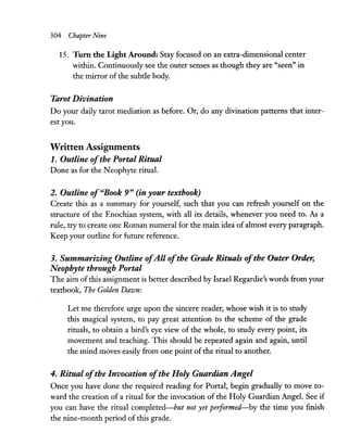 304 Chapter Nine
15. Tum the Light Around: Stay focused on an extra-dimensional center
within. Continuously see the outer senses as though they are "seen" in
the mirror of the subtle body.
Tarot Divination
Do your daily tarot mediation as before. Or, do any divination patterns that inter-
est you.
Written Assignments
1. Outline ofthe Portal Ritual
Done as for the Neophyte ritual.
2. Outline of"Book 9" (in your textbook)
Create this as a summary for yourself, such that you can refresh yourself on the
structure of the Enochian system, with all its details, whenever you need to. As a
rule, try to create one Roman numeral for the main idea of almost every paragraph.
Keep your outline for future reference.
3. Summarizing Outline ofAll ofthe Grath Rituals ofthe Outer Order,
Neophyte through Portal
The aim ofthis assignment is better described by Israel Regardie's words from your
textbook, The Golden Dawn:
Let me therefore urge upon the sincere reader, whose wish it is to study
this magical system, to pay great attention to the scheme of the grade
rituals, to obtain a bird's eye view of the whole, to study every point, its
movement and teaching. This should be repeated again and again, until
the mind moves easily from one point ofthe ritual to another.
4. Ritual ofthe Invocation ofthe Holy Guardian Angel
Once you have done the required reading for Portal, begin gradually to move to-
ward the creation of a ritual for the invocation of the Holy Guardian Angel. See if
you can have the ritual completed-but not yet performed-by the time you finish
the nine-month period of this grade.
 