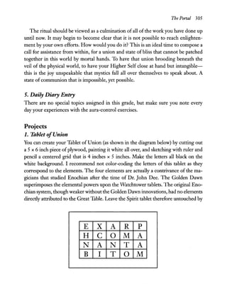 The Portal 305
The ritual should be viewed as a culmination ofall ofthe work you have done up
until now. It may begin to become clear that it is not possible to reach enlighten-
ment by your own efforts. How would you do it? This is an ideal time to compose a
call for assistance from within, for a union and state of bliss that cannot be patched
together in this world by mortal hands. To have that union brooding beneath the
veil of the physical world, to have your Higher Self close at hand but intangible-
this is the joy unspeakable that mystics fall all over themselves to speak about. A
state of communion that is impossible, yet possible.
5. Daily Diary Entry
There are no special topics assigned in this grade, but make sure you note every
day your experiences with the aura-control exercises.
Projects
1. Tablet ofUnion
You can create your Tablet of Union (as shown in the diagram below) by cutting out
a 5 x 6 inch piece ofplywood, painting it white all over, and sketching with ruler and
pencil a centered grid that is 4 inches x 5 inches. Make the letters all black on the
white background. I recommend not color-coding the letters of this tablet as they
correspond to the elements. The four elements are actually a contrivance of the ma-
gicians that studied Enochian after the time of Dr. John Dee. The Golden Dawn
superimposes the elemental powers upon the Watchtower tablets. The original Eno-
chian system, though weaker without the Golden Dawn innovations, had no elements
directly attributed to the Great Table. Leave the Spirit tablet therefore untouched by
E X A R P
H C 0 M A
N A N T A
B I T 0 M
 