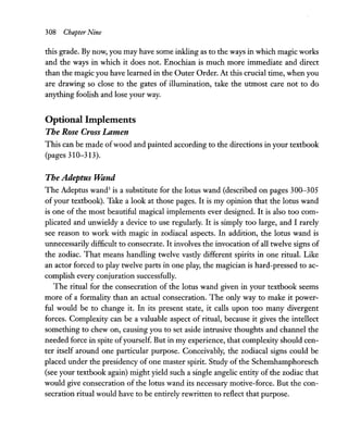 308 Chapter Nine
this grade. By now, you may have some inkling as to the ways in which magic works
and the ways in which it does not. Enochian is much more immediate and direct
than the magic you have learned in the Outer Order. At this crucial time, when you
are drawing so close to the gates of illumination, take the utmost care not to do
anything foolish and lose your way.
Optional Implements
The Rose Cross Lamen
This can be made ofwood and painted according to the directions in your textbook
(pages 310-313).
The Adeptus Wand
The Adeptus wand3
is a substitute for the lotus wand (described on pages 300-305
ofyour textbook). Take a look at those pages. It is my opinion that the lotus wand
is one of the most beautiful magical implements ever designed. It is also too com-
plicated and unwieldy a device to use regularly. It is simply too large, and I rarely
see reason to work with magic in zodiacal aspects. In addition, the lotus wand is
unnecessarily difficult to consecrate. It involves the invocation of all twelve signs of
the zodiac. That means handling twelve vastly different spirits in one ritual. Like
an actor forced to play twelve parts in one play, the magician is hard-pressed to ac-
complish every conjuration successfully.
The ritual for the consecration of the lotus wand given in your textbook seems
more of a formality than an actual consecration. The only way to make it power-
ful would be to change it. In its present state, it calls upon too many divergent
forces. Complexity can be a valuable aspect of ritual, because it gives the intellect
something to chew on, causing you to set aside intrusive thoughts and channel the
needed force in spite ofyourself. But in my experience, that complexity should cen-
ter itself around one particular purpose. Conceivably, the zodiacal signs could be
placed under the presidency of one master spirit. Study of the Schemhamphoresch
(see your textbook again) might yield such a single angelic entity of the zodiac that
would give consecration of the lotus wand its necessary motive-force. But the con-
secration ritual would have to be entirely rewritten to reflect that purpose.
 