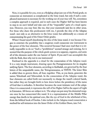 The Portal 309
Now, it is possible for you, even as a fledgling adept just out ofthe Portal grade, to
consecrate an instrument as complicated as the lotus wand, but only if such a com-
plicated instrument is necessary for the working out ofyour true will. Yes, sometimes
a complex approach is required, and in such cases the Higher Self has been known
to step in on one's behalf and take care of the "impossible" parts of a ritual opera-
tion. However, you may find, like me, that your mammoth task lies in other areas.
For those who share this predicament with me, I provide the idea of the Adeptus
wand-not only as an alternative to the lotus wand, but additionally as a means of
consummating the goal ofthe Outer Order grades.
When I found myself abandoning the idea of the lotus wand, it was because I be-
gan to entertain the possibility that a magician could consecrate one instrument to
the power of the four elements. This occurred because I had once read that it is vir-
tually impossible to do SO.4 Such a "prohibition" seemed strange and enticing, for it
seemed that the purpose ofthe whole grade system is to separate, organize, and unite
all of the elements under the one banner of Spirit. Ifyou and I can accomplish this
with the flesh, then why not in one instrument?
Enclosed in the appendix is a ritual for the consecration of the Adeptus wand.
It is a very simple instrument, drawing upon the Pentagrammaton for its singular
unifying Spirit. The four elements, according to Kabbalah, are governed by the four
letters of the unspeakable name, the Tetragrammaton, or YHVH. The letter Shin
is added then to govern them, all four, together. This, as you know, generates the
names Yeheshuah and Yehovashah. In the consecration of the Adeptus wand, the
four elements are called forth not necessarily to charge the wand's colored bands,
but rather they are brought forth to bow down before the presidency of the name
of God that it embodies. It therefore becomes the most intimate tool of the adept.
Once it is consecrated, it represents the will ofhis Higher Selfin the aspect ofLight
in Extension. All forces are subject to it. The adept can put away his elemental weap-
ons once he has consecrated this wand. It is a representation of the Middle Pillar
energy that dwells in his spiritual core, like the eye of God in the whirlwind of fire,
from the biblical book of Exodus. I also include in the Adeptus wand consecration a
method for self-initiation into the Inner Order ofthe Golden Dawn, into 5=6.
 