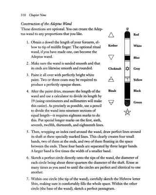 310 Chapter Nine
Construction ofthe Adeptus "Wand
These directions are optional. You can create the Adep-
tus wand to any proportions that you like.
1. Obtain a dowel the length ofyour forearm, el-
bow to tip ofmiddle finger. The optional ritual
wand, ifyou have made one, can become the
Adeptus wand.
2. Make sure the wand is sanded smooth and that
its ends are likewise smooth and rounded.
3. Paint it all over with perfectly bright white
paint. Two or three coats may be required to
produce a perfectly opaque sheen.
4. After the paint dries, measure the length of the
wand and use a calculator to divide its length by
19 (using centimeters and millimeters will make
this easier). As precisely as possible, use a pencil
to divide the wand into nineteen sections of
equal length-it requires eighteen marks to do
this. Put special longer marks on the first, sixth,
seventh, twelfth, thirteenth, and eighteenth lines.
tv
~ Red
Kether White
Blue
Chokmah Gray
6, Yellow
Binah Black
'9 Green
*
S. Then, wrapping an index card around the wand, draw perfect lines around
its shaft at these specially marked lines. This clearly creates four small
bands, two of them at the ends, and two ofthem floating in the space
between the ends. These four bands are separated by three larger bands.
A larger band is five times the width of a smaller band.
6. Sketch a perfect circle directly onto the tips ofthe wand, the diameter of
each circle being about three-quarters the diameter ofthe shaft. Erase as
many times as you need to until the circles are perfect and identical to one
another.
7. Within one circle (the tip of the wand), carefully sketch the Hebrew letter
Shin, making sure it comfortably fills the whole space. Within the other
circle (the base of the wand), sketch a perfect pentagram.
 