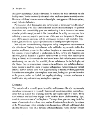 28 Chapter FilJO
ofnegative experiences. Childhood traumas, for instance, can make a monster out ofa
healthy mind. To the emotionally disturbed adult, any hardship that remotely resem-
bles those childhood traumas, no matter how slight, can trigger terribly inappropriate,
overly defensive behaviors.
Psychologists label this creation and perpetuation of complexes "conditioning,"
and conditioning is the cause ofmost human misery. It is unsettling to see yourself
intimidated and controlled by your own malleability. Life in the world can some-
times be painful enough just as it is. But humans have the ability to compound their
suffering by carrying negative perceptions of the past into the present. The gran-
deur of this present moment, with its unspeakable mysteries and boundless possi-
bilities, gets smothered by knee-jerk reactions and antagonistic philosophies.
Not only can our conditioning clog up our ability to experience the universe as
the reflection of Divinity, but it also can make us blind to opportunities in life that
produce wealth and prosperity. Survival and happiness are easy art forms to master
for someone whose N ephesch is uncluttered. In fact, survival and happiness are
effortless, for life flourishes in perfect harmony with the world when the image of
Deity is allowed to take shape in the medium ofmatter. It is only the phenomena of
conditioning that can ruin that possibility for us and obscure the ineffable glory of
the Divine. Our environment can enslave us by molding us into maladapted carica-
tures, placing us easily in a state of learned unhappiness. Furthermore, our warped
internal mirrors compel us to react inappropriately to reality, producing yet more
hardships that strengthen our complexes even more, leading to a greater distortion
of the present, and so on. And all this recycling of misery continues just because it
is difficult to let go ofsomething as simple as a grudge.
Demons
The animal soul is normally pure, beautiful, and innocent. But the continuously
stimulated complexes in it eventually become self-sustaining entities, spiritual par-
asites that sap a great deal of energy from the person playing host to them. These
fixed vortexes are like holes or gaps in the seamless fabric of shimmering Light,
which is the true nature of the Nephesch. Through these gaps can creep the influ-
ences of destructive forces from other realms. Persistent distortions in the mirror
of the N ephesch can reflect not only twisted perceptions of Earth and Heaven, but
also the influences from other dark and unbalanced places, realms I haven't spoken
 