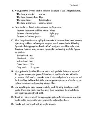 The Portal 311
8. Next, paint the special, smaller bands in the order of the Tetragrammaton.
The band at the tip: scarlet
The band beneath that: blue
The third band: bright yellow
The band at the base: emerald green
9. Paint the larger bands in the colors of the Supemals.
Between the scarlet and blue bands:
Between blue and yellow:
Between yellow and green:
white
light gray
black
10. After the paint dries thoroughly (it may take as many as three coats to make
it perfectly uniform and opaque), use your pencil to sketch the following
figures in their appropriate bands. All of the figures should face the same
direction. Erase as many times as you need to, redrawing until the figures
are perfect.
Scarlet band: Yod
Blue band: Heh
Yellow band: Vau
Green band: Heh
Gray band: Hexagram
11. Next, paint the sketched Hebrew letters and symbols. Paint the letters of
Tetragrammaton white (you will later have to outline the Vau with thin,
permanent black marker to make it stand out), and paint the pentagram and
the letter Shin in black. Paint the upward-pointing triangle ofthe hexagram
red and the downward-pointing triangle blue.
12. Use metallic gold paint to very carefully mark dividing lines between all
bands. The white circles that face away from each tip ofthe wand should
also be circumscribed with gold.
13. Touch up your work with the appropriate paint colors to obscure any stray
marks and to sharpen the letters, symbols, and dividing lines.
14. Finally, seal your wand with an acrylic sealant.
 