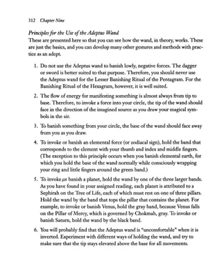 312 Chapter Nine
Principlesfor the Use ofthe Adeptus Wand
These are presented here so that you can see how the wand, in theory, works. These
are just the basics, and you can develop many other gestures and methods with prac-
tice as an adept.
1. Do not use the Adeptus wand to banish lowly, negative forces. The dagger
or sword is better suited to that purpose. Therefore, you should never use
the Adeptus wand for the Lesser Banishing Ritual of the Pentagram. For the
Banishing Ritual of the Hexagram, however, it is well suited.
2. The flow of energy for manifesting something is almost always from tip to
base. Therefore, to invoke a force into your circle, the tip of the wand should
face in the direction of the imagined source as you draw your magical sym-
bols in the air.
3. To banish something from your circle, the base ofthe wand should face away
from you as you draw.
4. To invoke or banish an elemental force (or zodiacal sign), hold the band that
corresponds to the element with your thumb and index and middle fingers.
(The exception to this principle occurs when you banish elemental earth, for
which you hold the base of the wand normally while consciously wrapping
your ring and little fingers around the green band.)
5. To invoke pr banish a planet, hold the wand by one ofthe three larger bands.
As you have found in your assigned reading, each planet is attributed to a
Sephirah on the Tree ofLife, each ofwhich must rest on one ofthree pillars.
Hold the wand by the band that tops the pillar that contains the planet. For
example, to invoke or banish Venus, hold the gray band, because Venus falls
on the Pillar ofMercy, which is governed by Chokmah, gray. To invoke or
banish Saturn, hold the wand by the black band.
6. You will probably find that the Adeptus wand is "uncomfortable" when it is
inverted. Experiment with different ways ofholding the wand, and try to
make sure that the tip stays elevated above the base for all movements.
 