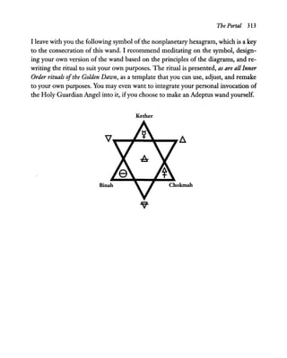 The Portal 313
I leave with you the following symbol of the nonplanetary hexagram, which is a key
to the consecration of this wand. I recommend meditating on the symbol, design-
ing your own version of the wand based on the principles of the diagrams, and re-
writing the ritual to suit your own purposes. The ritual is presented, as are all Inner
Order rituals ofthe Golden Dawn, as a template that you can use, adjust, and remake
to your own purposes. You may even want to integrate your personal invocation of
the Holy Guardian Angel into it, ifyou choose to make an Adeptus wand yourself.
Kether
 