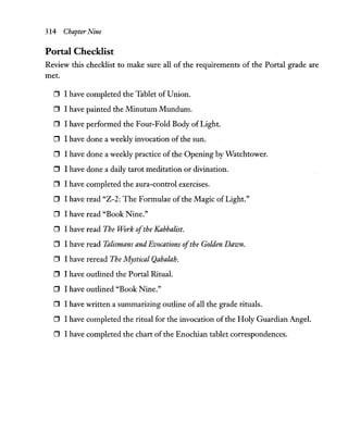 314 Chapter Nine
Portal Checklist
Review this checklist to make sure all of the requirements of the Portal grade are
met.
o I have completed the Tablet ofUnion.
o I have painted the Minutum Mundum.
o I have performed the Four-Fold Body of Light.
o I have done a weekly invocation of the sun.
o I have done a weekly practice of the Opening by Watchtower.
o I have done a daily tarot meditation or divination.
o I have completed the aura-control exercises.
o I have read "Z-2: The Formulae of the Magic of Light."
o I have read "Book Nine."
o I have read The Work ofthe Kabbalist.
o I have read Talismans and Evocations ofthe Golden Dawn.
o I have reread The Mystical Qabalah.
o I have outlined the Portal Ritual.
o I have outlined "Book Nine."
o I have written a summarizing outline of all the grade rituals.
o I have completed the ritual for the invocation of the Holy Guardian Angel.
o I have completed the chart of the Enochian tablet correspondences.
 