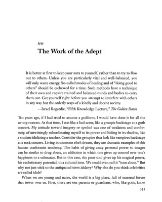 ten
The Work ofthe Adept
It is better at first to keep your aura to yourself, rather than to try to flow
out to others. Unless you are particularly vital and well-balanced, you
will only waste energy. So-called modes ofhealing and of"doing good to
others" should be eschewed for a time. Such methods have a technique
of their own and require trained and balanced minds and bodies to carry
them out. Get yourself right before you attempt to interfere with others
in any way but the orderly ways of a kindly and decent society.
-Israel Regardie, "Fifth Knowledge Lecture," The Golden Dawn
Ten years ago, if I had tried to assume a godform, I would have done it for all the
wrong reasons. At that time, I was like a bad actor, like a groupie backstage at a goth
concert. My attitude toward imagery or symbol was one of weakness and confor-
mity, of unwittingly subordinating myself to its power and hiding in its shadow, like
a student idolizing a teacher. Consider the groupies that lurk like vampires backstage
at a rock concert. Living in someone else's dream, they are dramatic examples ofthis
human conformist tendency. The habit of giving away personal power to images
can be similar to drug abuse, an addiction in which one gives up control over one's
happiness to a substance. But in this case, the poor soul gives up his magical power,
his evolutionary potential, to a cultural icon. We could even call it "icon abuse." But
why not just stick to the antiquated term idolatry? Why else do you think celebrities
are called idols?
When we are young and naive, the world is a big place, full of external forces
that tower over us. First, there are our parents or guardians, who, like gods, know
315
 
