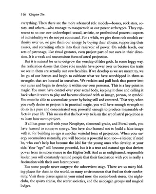 316 Chapter Ten
everything. Then there are the more advanced role models-bosses, rock stars, ac-
tors, and others-who manage to masquerade as our power archetypes. They rep-
resent to us our own undeveloped sexual, artistic, or professional powers-aspects
of individuality we do not yet command. For a while, we give these role models au-
thority over us; we give them our energy by buying their albums, supporting their
causes, and recruiting others into their reservoir of power. On subde levels, our
acts of patronage, like ritual gestures, even project part of our aura in their direc-
tion. It is a weak and unconscious form of astral projection.
But it is natural for us to outgrow the worship of false gods. In some foggy way,
the realization dawns that these role models have power over us because the traits
we see in them are actually our own faculties. Ifwe develop as we are meant to, we
let go of our heroes and begin to cultivate what we have worshipped in them as
strengths that are located in ourselves. We reclaim and pull back that power into
our auras and begin to develop it within our own personas. This is a key point in
magic. You must have control over your astral body, keeping it close and calling it
back when it wants to play and become obsessed with an image, person, or symbol.
You must be able to accumulate power by being still and centered. That way, when
you really desire to project it in practical magic, you will have enough strength to
do so in a pure and concentrated way, powerful enough to produce measurable ef-
fects in your life. This means that the best way to learn the art ofastral projection is
to learn how not to project.
If all has gone well with your Neophyte, elemental-grade, and Portal work, you
have learned to conserve energy. You have also learned not to build a false image
with it, for building an ego is another wasteful form of projection. When your en-
ergy accumulates naturally, you will become a powerful icon too--a leader, if need
be, who can't help but become the idol for the young ones who develop at your
side. Your "ego" will become powerful, but it is a true and natural ego that derives
power from its subservience to the Higher Self. And as an enlightened, responsible
leader, you will constandy remind people that their fascination with you is really a
fascination with their own latent power.
But some people never outgrow the subservient stage. There are so many hid-
ing places for them in the world, so many environments that feed on their confor-
mity. Visit these places again in your mind now: the comic-book stores, the night-
clubs, the sports arenas, the secret societies, and the neopagan groups and magical
lodges.
 