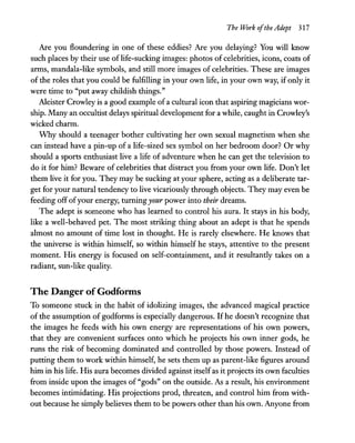 The Work ofthe Adept 317
Are you floundering in one of these eddies? Are you delaying? You will know
such places by their use of life-sucking images: photos of celebrities, icons, coats of
arms, mandala-like symbols, and still more images of celebrities. These are images
of the roles that you could be fulfilling in your own life, in your own way, if only it
were time to "put away childish things."
Aleister Crowley is a good example of a cultural icon that aspiring magicians wor-
ship. Many an occultist delays spiritual development for a while, caught in Crowley's
wicked charm.
VVhy should a teenager bother cultivating her own sexual magnetism when she
can instead have a pin-up of a life-sized sex symbol on her bedroom door? Or why
should a sports enthusiast live a life of adventure when he can get the television to
do it for him? Beware of celebrities that distract you from your own life. Don't let
them live it for you. They may be sucking at your sphere, acting as a deliberate tar-
get for your natural tendency to live vicariously through objects. They may even be
feeding off ofyour energy, turningyour power into their dreams.
The adept is someone who has learned to control his aura. It stays in his body,
like a well-behaved pet. The most striking thing about an adept is that he spends
almost no amount of time lost in thought. He is rarely elsewhere. He knows that
the universe is within himself, so within himself he stays, attentive to the present
moment. His energy is focused on self-containment, and it resultandy takes on a
radiant, sun-like quality.
The Danger ofGodfonns
To someone stuck in the habit of idolizing images, the advanced magical practice
of the assumption of godforms is especially dangerous. If he doesn't recognize that
the images he feeds with his own energy are representations of his own powers,
that they are convenient surfaces onto which he projects his own inner gods, he
runs the risk of becoming dominated and controlled by those powers. Instead of
putting them to work within himself, he sets them up as parent-like figures around
him in his life. His aura becomes divided against itselfas it projects its own faculties
from inside upon the images of "gods" on the outside. As a result, his environment
becomes intimidating. His projections prod, threaten, and control him from with-
out because he simply believes them to be powers other than his own. Anyone from
 