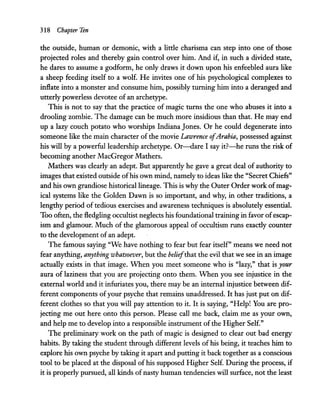 318 Chapter Ten
the outside, human or demonic, with a little charisma can step into one of those
projected roles and thereby gain control over him. And if, in such a divided state,
he dares to assume a godform, he only draws it down upon his enfeebled aura like
a sheep feeding itself to a wolf. He invites one of his psychological complexes to
inflate into a monster and consume him, possibly turning him into a deranged and
utterly powerless devotee of an archetype.
This is not to say that the practice of magic turns the one who abuses it into a
drooling zombie. The damage can be much more insidious than that. He may end
up a lazy couch potato who worships Indiana Jones. Or he could degenerate into
someone like the main character of the movie Lawrence ofArabia, possessed against
his will by a powerful leadership archetype. Or-dare I say it?-he runs the risk of
becoming another MacGregor Mathers.
Mathers was clearly an adept. But apparently he gave a great deal of authority to
images that existed outside ofhis own mind, namely to ideas like the "Secret Chiefs"
and his own grandiose historical lineage. This is why the Outer Order work ofmag-
ical systems like the Golden Dawn is so important, and why, in other traditions, a
lengthy period of tedious exercises and awareness techniques is absolutely essential.
Too often, the fledgling occultist neglects his foundational training in favor ofescap-
ism and glamour. Much of the glamorous appeal of occultism runs exactly counter
to the development ofan adept.
The famous saying "We have nothing to fear but fear itself" means we need not
fear anything, anything whatsoever, but the beliefthat the evil that we see in an image
actually exists in that image. When you meet someone who is "lazy," that is your
aura of laziness that you are projecting onto them. When you see injustice in the
external world and it infuriates you, there may be an internal injustice between dif-
ferent components ofyour psyche that remains unaddressed. It has just put on dif-
ferent clothes so that you will pay attention to it. It is saying, "Help! You are pro-
jecting me out here onto this person. Please call me back, claim me as your own,
and help me to develop into a responsible instrument of the Higher Self."
The preliminary work on the path of magic is designed to clear out bad energy
habits. By taking the student through different levels of his being, it teaches him to
explore his own psyche by taking it apart and putting it back together as a conscious
tool to be placed at the disposal of his supposed Higher Self. During the process, if
it is properly pursued, all kinds ofnasty human tendencies will surface, not the least
 