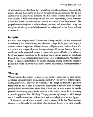The Work ofthe Adept 319
ofwhich is the ,kind of idolatry that I am talking about here. It is not obvious.to the
person laboring through the grades, but his years of training condition him to gain
control over his projections. Someone who has learned to retain his energy is one
who can send it forth into images at will. But most importantly, he can withdraw
it back into himself on command and resume his humble Clark Kent persona. The
properly trained magician is a dismembered, purified, and reassembled being, one
who glows with integrity and who knows the ins and outs ofpsychic fitness and how
to sustain it.
Integrity
But what does integrity mean? The student of magic should take this word much
more literally than the student of, say, a business college. In the practice ofmagic, it
means a state of integration, self-containment, self-governance, and wholeness. On
the surface, the integrated person is magnanimous. He moves through the world
unaffected by the mob mind, by peer pressure, or by powerful leaders. He will never
be divided against himself, never do anything that would go against his own heart.
Beneath that visible surface is the indestructible jewel ofadeptship, the Philosopher's
Stone-a balanced aura that has no tendrils of energy spilling out toward images or
people that would otherwise wield power over its authentically constructed sense of
self.
Theurgy
When we give other people-or gods for that matter-our power, we hand our un-
developed potential over to them, saying essentially, "This power is not my respon-
sibility, it is yours. I am yours to command." The adept has learned to pull back
that power, to curl it back in on itself to accumulate in his own aura. All things,
good and bad, are contained within him. All are one. In such a state, he has the
potential to claim any power in the universe as his. In such a state, he is then ready
to practice paganism free of idolatry. The paganism ofhigh magic is called theurgy,
and it is a skill that comes to us from the magicians and priests of ancient Egypt.
Trithemius, a monk of the fifteenth century, was one of the first Western magi-
cians on record to make the point that, when the adept decides to invoke a force, he
 