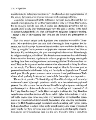 320 Chapter Ten
must first rise to its level and dominate it.! This idea echoes the magical practice of
the ancient Egyptians, who invented the concept of assuming godforms.
Uninitiated historians scoff at the boldness of Egyptian magic. It is said that the
ancient priests purported to use their secret arts not only to worship their deities,
but to subjugate them to their will. It sounds like a fantastical power trip, but the
ancient adepts clearly knew that real magic views the gods as internal to the mind
ofhumanity, subject to the will of an individual who has gained the proper training.
Theurgy is the art of awakening one's own god-like faculties and putting them to
work.
Such ideas are not unique to the Egyptians or to a medieval wyzard like Trithe-
mius. Other traditions show the same kind of training in their magicians. For in-
stance, the Buddhist adept Padmasambhava is said to have established Buddhism in
Tibet by using his Tantric powers to subjugate the elemental deities of the Tibetan
landscape. Up until that point, the great nature spirits had terrorized Tibet through
its indigenous religion, called Bon.2
The Bon shamans sometimes demanded bloody
human sacrifices from the population in order to propitiate the angry nature gods
and keep them from sending pestilence or devouring children.3
Padmasambhava en-
tered Tibet at the request of its then-current ruler, who wanted to bring Buddhism
to the people. The Tantric adept used ritual magic to identify the nature gods as
powers that existed within his own being, and thereby he subjugated them. The end
result gave him the power to create a new state-sanctioned proliferation of Bud-
dhism, which gradually dominated and absorbed the Bon religion into its practices.
The medieval grimoire The Sacred Magic ofAbra Melin the Mage, well known by
serious students of high magic, puts forth a similar view about dominating spiritual
powers. Once the operator has transformed himself through a rigorous training and
purification period of six months, he receives the "knowledge and conversation" of
his "Holy Guardian Angel." In the Western magical tradition, the Holy Guardian
Angel is none other than the true self, the so-called Higher Self, which can reveal it-
selfto the student once he has integrated every aspect ofhis psyche (in other words,
drawn his projections back into himself). Immediately after achieving the illumina-
tion of his Holy Guardian Angel, the student sets about calling forth various spirits,
both good and bad, to submit to his newly unified identity. Any image or imagined
entity that he may have perceived as powerful in the past is called up in the imagina-
tion, and its power is reclaimed back into the aura. The astral entity is then, from
 