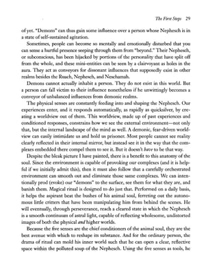 The First Steps 29
ofyet. "Demons" can thus gain some influence over a person whose N ephesch is in
a state ofself-sustained agitation.
Sometimes, people can become so mentally and emotionally disturbed that you
can sense a hurtful presence seeping through them from "beyond." Their Nephesch,
or subconscious, has been hijacked by portions of the personality that have split off
from the whole, and these mini-entities can be seen by a clairvoyant as holes in the
aura. They act as conveyors for dissonant influences that supposedly exist in other
realms besides the Ruach, Nephesch, and Neschamah.
Demons cannot actually inhabit a person. They do not exist in this world. But
a person can fall victim to their influence nonetheless if he unwittingly becomes a
conveyor ofunbalanced influences from demonic realms.
The physical senses are constantly feeding into and shaping the N ephesch. Our
experiences enter, and it responds automatically, as rapidly as quicksilver, by cre-
ating a worldview out of them. This worldview, made up of past experiences and
conditioned responses, constrains how we see the external environment-not only
that, but the internal landscape of the mind as well. A demonic, fear-driven world-
view can easily intimidate us and hold us prisoner. Most people cannot see reality
clearly reflected in their internal mirror, but instead see it in the way that the com-
plexes embedded there compel them to see it. But it doesn't have to be that way.
Despite the bleak picture I have painted, there is a benefit to this anatomy of the
soul. Since the environment is capable of provoking our complexes (and it is help-
ful if we initially admit this), then it must also follow that a carefully orchestrated
environment can smooth out and eliminate those same complexes. We can inten-
tionally prod (evoke) our "demons" to the surface, see them for what they are, and
banish them. Magical ritual is designed to do just that. Performed on a daily basis,
it helps the aspirant beat the bushes of his animal soul, ferreting out the autono-
mous little critters that have been manipulating him from behind the scenes. He
will eventually, through perseverance, reach a cleared state in which the N ephesch
is a smooth continuum of astral light, capable of reflecting wholesome, undistorted
images of both the physical and higher worlds.
Because the five senses are the chief conditioners ofthe animal soul, they are the
best avenue with which to reshape its substance. And for the ordinary person, the
drama of ritual can mold his inner world such that he can open a clear, reflective
space within the polluted soup of the Nephesch. Using the five senses as tools, he
 