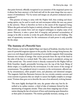 The Work ofthe Adept 321
that point forward, officially recognized as an extension of the magician's power (as
it always has been anyway), at his beck and call via the same image that was once a
source of intimidation: "For by names and images are all powers awakened and re-
awakened."4
This practice of rising to unity with the Higher Self, then evoking and domi-
nating spirits, can be used to reach out and encompass within the aura any power
in the universe. There is therefore no limit to the extent of the magician's being.
Where the gods end and he begins is entirely arbitrary. He can link himselfin med-
itation with any cosmic force and use magical techniques to employ some of its
power. However, it takes a great deal of integrity and personal accumulation of
energy to be able to invoke or evoke the gods effectively to do one's bidding. The
state of equanimity necessary for the containment of such power is only possible
for the adept.
The Anatomy of a Powerful Aura
Dion Fortune, in her book Applied Magic and Aspects ofOccultism, describes how the
aura ofa powerful magician appears to the psychic. In the average living human, the
aura is an oval-shaped spheroid consisting of an invisible magnetic field resonating
between two circuits of energy. One circuit proceeds from the top of the head to
the soles of the feet in a vertical shaft. The other circuit is peripheral, arising out
of the central one. The central circuit is directly connected to the Higher Self (or
Holy Guardian Angel), presumably hovering over the top of the head. Being of
divine origin, it is unaffected by the environment. It is the source of the energy of
consciousness. The peripheral circuit is sensitive to the environment, affected eas-
ily by circumstances, other people's auras, and planetary and elemental energies.
The magnetic field that fluctuates between the two circuits contains currents and
cross-currents in patterns that are simple in nature but highly complex in arrange-
ment.5
Fortune then goes on to describe the aura of an advanced, evolving human:
The more highly developed the aura, the greater what may best be de-
scribed as its surface tension-a kind of skin of resistance formed by the
interweaving of magnetic circuits. These arise from outgoing rays of ema-
nation obeying the law ofcurvature offorce and returning upon themselves
at their point of emanation. The tension-gradually increases, causing, as it
 