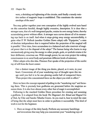 322 Chapter Ten
were, a shrinking and tightening ofthe circuits, until finally a tensely resis-
tive surface of magnetic loops is established. This constitutes the exterior
envelope ofthe aura.6
You may gather together your own conception of the highly evolved aura based
on this somewhat fanciful, though highly evocative, description. It is clear that a
stronger aura, that ofa well-integrated psyche, retains its own energy better, thereby
accumulating power without effort. A stronger aura curves almost all of its emanat-
ing rays back in on itself. And when it stops giving away energy uncontrollably, it
gains what P. W Bullock (another Golden Dawn adept) calls "Equipoise," a state
of absolute independence that is required before the projection of the magical will
is possibleJ Over time, force accumulates in a balanced and calm reservoir of magi-
cal power that is at the disposal of the adept.s The human being who learns to stop
unconsciously giving away his energy to other people, gods, or symbols retains it for
later deliberate, conscious use. WIth enough power, he can even project his waking
consciousness in an astral body and penetrate different levels ofexistence.
Other adepts echo this idea. Florence Farr speaks of the projection of the scarlet
ray ofwill from the heart center:
Get a distinct image of the thing you desire, placed, as it were, in your
heart. Concentrate all of your wandering rays of thought upon this im-
age until you feel it to be one glowing scarlet ball of compacted force.
Then project this concentrated force on the object you wish to affect.9
Here we have the concept repeated ofpulling in the "wandering rays" and focus-
ing them. This is precisely how godforms are generated before the magician as-
sumes them. It is also how almost every other feat ofmagic is accomplished.
Following is the standard Golden Dawn procedure for creating and assuming
a godform. It is adapted from the book The Magician's Art: Ritual and Magical Use
ofTools, by Chic and Sandra Tabatha Cicero. As you read it, bear in mind the state
of being that the adept must have in order to perform it successfully. This kind of
work is not for the beginner.
1. Have an image ofthe deity handy. Perform any necessary banishings
and invocations that may help you concentrate your "wandering rays of
 