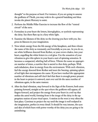 The Work ofthe Adept 323
thought" to the purpose at hand. For instance, ifyou are going to assume
the godform ofThoth, you may wish to do a general banishing and then
invoke the planet Mercury to assist.
2. Perform the Middle Pillar Exercise to increase the flow of the "central
circuit" of the aura.
3. Formulate in your heart the letters, hieroglyphics, or symbols representing
the deity. See them flare up in a fiery white light.
4. Examine the likeness of the deity on the drawing you have with you. Im-
press its likeness in your imagination.
5. Now inhale energy from the life energy of the biosphere, and then vibrate
the name of the deity as resonantly and forcefully as you can. As you do so,
see white brilliance descend from Kether, or your crown chakra, into your
heart, engulfing the white letters in a red glow. Use the sensation ofyour
vibration to give this sphere in your heart a sort ofspinning sensation. It
becomes a compacted, whirling ball offorce. Vibrate the name an appropri-
ate number of times, a number that is sacred to that deity, perhaps. WIth
each inhalation, draw in energy from the environment. WIth each vibration,
feel the energy descend from Kether and meet the buzzing, spinning sphere
of red light that encompasses the name. Ifyou have reached the appropriate
number ofvibrations and still don't feel that there is enough power present
in the heart to project it outward, start over and do the same number of
vibrations again, in the same manner.
6. After the final vibration, step forward in the Sign of the Enterer, both arms
pointing forward, straight at the spot where the godform will appear, all
fingers forward, and project the energy from your heart in a red ray that
strikes the astral world, forming from it the image ofthe deity in the ap-
propriate station ofyour ritual space. A station in the west is very often the
best place. Continue to project the ray until the image is well sculpted in
the imagination, perfect in every detail. It should be very intense, the eyes
and skin ofwhich burn with power worthy ofthe deity you are going to be
assimilating.
 
