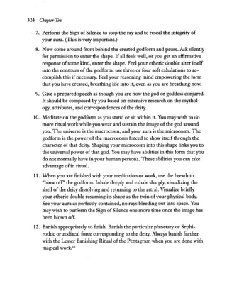 324 Chapter Ten
7. Perform the Sign ofSilence to stop the ray and to reseal the integrity of
your aura. (This is very important.)
8. Now come around from behind the created godform and pause. Ask silently
for permission to enter the shape. Ifall feels well, or you get an affirmative
response ofsome kind, enter the shape. Feel your etheric double alter itself
into the contours ofthe godform; use three or four soft exhalations to ac-
complish this ifnecessary. Feel your reasoning mind empowering the form
that you have created, breathing life into it, even as you are breathing now.
9. Give a prepared speech as though you are now the god or goddess conjured.
It should be composed by you based on extensive research on the mythol-
ogy, attributes, and correspondences of the deity.
10. Meditate on the godform as you stand or sit within it. You may wish to do
more ritual work while you wear and sustain the image ofthe god around
you. The universe is the macrocosm, and your aura is the microcosm. The
godform is the power of the macrocosm forced to show itselfthrough the
character of that deity. Shaping your microcosm into this shape links you to
the universal power of that god. You may have abilities in this form that you
do not normally have in your human persona. These abilities you can take
advantage ofin ritual.
11. When you are finished with your meditation or work, use the breath to
"blow off" the godform. Inhale deeply and exhale sharply, visualizing the
shell of the deity dissolving and returning to the astral. Visualize briefly
your etheric double resuming its shape as the twin ofyour physical body.
See your aura as perfectly contained, no rays bleeding out into space. You
may wish to perform the Sign ofSilence one more time once the image has
been blown off.
12. Banish appropriately to finish. Banish the particular planetary or Sephi-
rothic or zodiacal force corresponding to the deity. Always banish further
with the Lesser Banishing Ritual of the Pentagram when you are done with
magical work.10
 