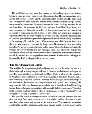 The Work ofthe Adept 325
The world-shaking experience that you can get by invoking a god in this manner
brings to mind an actor I once saw at a Renaissance fair. He was dressed as a cava-
lier on horseback. He wasn't like the other pretenders around him. His chest stuck
out. His eyes were dark, calm, and intense. Even the very colors of his cape seemed
somehow richer in contrast than the clothes of the others. Perhaps he cared for his
wardrobe better. In any event, he filled his clothes well and filled his projected per-
sona completely, as though he owned it. He had not retreated into his role-playing
as though it were some kind of shelter. He played the part actively, as a means to
expressing himself, his lines completely spontaneous and yet in the colloquialisms
of the time period that he genuinely represented. And I couldn't help but marvel
at the mystery of it, and the power of his presence was a brief gust of fresh air in
the otherwise stagnant recesses of the fairgrounds. Not everyone there was hiding
from life. As his horse strutted around and he tipped his scarlet-feathered hat to the
visitors, he conveyed more than just nostalgia, but a sense of genuine regality and
confidence, which modern humans seem to lack. Perhaps he had inadvertently con-
tacted, dominated, and put to good use some powerful Shakespearian archetype. As
he passed by, I felt privileged to have met his glance.
The World Seen from Within
The world of the adept is completely different, and yet it is the same. He sees it as
though through a stranger's eyes and feels it through hands that are no longer his
own. For those who have been through the Outer Order grade work, the transition
to Adeptus Minor will likely happen ofits own accord, without any dramatic initia-
tion ceremony. And it will come as a surprise. I have told you before that magic is
not as it seems. Rather than becoming someone with "power" and "mastery," the
only essential difference between now and the past is in outlook. It is like waking
from a disturbed dream, the details ofwhich quickly fade from memory. The adept
looks back and can't see where or when it happened, or even ifit "happened" at all,
and yet he is looking at the life ofsomeone else.
The god-like self that emerges from the pyramid of the four elements has mo-
tives that arise from some other world. It is a product neither of nature nor nur-
ture, but rather nature and nurture are its instruments. The awakened human is a
comfortable outsider, intruding on the tribal human world. He is no longer useful
 