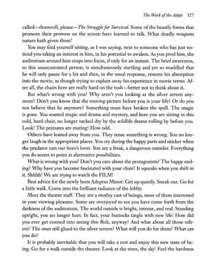 The Work ofthe Adept 327
called-drumroll, please-The Struggle for Survival. Some of the beastly forms that
promote their prowess on the screen have learned to talk. -what deadly weapons
nature hath given them!
You may find yourself sitting, as I was saying, next to someone who has just no-
ticed you taking an interest in him, in his potential to awaken. As you prod him, the
auditorium around him snaps into focus, ifonly for an instant. The brief awareness,
to this unaccustomed person, is simultaneously startling and yet so muddled that
he will only pause for a bit and then, in the usual response, resume his absorption
into the movie, as though trying to explain away his experience in movie terms. M-
ter all, the chairs here are really hard on the tush-better not to think about it.
But what's wrong with you? -why aren't you looking at the silver screen any-
more? Don't you know that the moving picture before you is your life? Or do you
not believe that lie anymore? Something must have broken the spell. The magic
is gone. You wanted magic and drama and mystery, and here you are sitting in this
cold, hard chair, no longer sucked dry by the wildlife drama rolling by before you.
Look! The primates are mating! How odd.
Others have leaned away from you. They sense something is wrong. You no lon-
ger laugh in the appropriate places. You cry during the happy parts and snicker when
the predator eats our hero's lover. You are a freak, a dangerous outsider. Everything
you do seems to point at alternative possibilities.
-what is wrong with you? Don't you care about the protagonists? The happy end-
ing? -why have you become fascinated with your chair? It squeaks when you shift in
it. Shhhh! We are trying to watch the FILM!
Best advice for the newly born Adeptus Minor: Get up quietly. Sneak out. Go for
a little walk. Come into the brilliant radiance of the lobby.
Meet the theater staff. They are a motley cast of beings, most of them interested
in your viewing pleasure. Some are overjoyed to see you have come forth from the
darkness of the auditorium. The world outside is bright, intense, and real. Standing
upright, you no longer hurt. In fact, your buttocks tingle with new life! How did
you ever get conned into seeing this flick, anyway? And what about all those oth-
ers? The ones still glued to the silver screen? -what will you do for them? -what can
you do?
It is probably inevitable that you will take a rest and enjoy this new state of be-
ing. Go for a walk outside the theater. Look at the trees, the sky! Feel the hardness
 