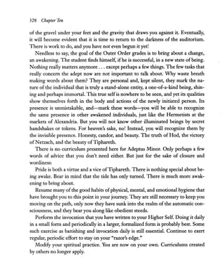 328 Chapter Ten
of the gravel under your feet and the gravity that draws you against it. Eventually,
it will become evident that it is time to return to the darkness of the auditorium.
There is work to do, and you have not even begun it yet!
Needless to say, the goal of the Outer Order grades is to bring about a change,
an awakening. The student finds himself, ifhe is successful, in a new state of being.
Nothing really matters anymore ... except perhaps a few things. The few tasks that
really concern the adept now are not important to talk about. Why waste breath
making words about them? They are personal and, kept silent, they mark the na-
ture of the individual that is truly a stand-alone entity, a one-of-a-kind being, shin-
ing and perhaps immortal. This true selfis nowhere to be seen, and yet its qualities
show themselves forth in the body and actions of the newly initiated person. Its
presence is unmistakable, and-mark these words-you will be able to recognize
the same presence in other awakened individuals, just like the Hermetists at the
markets of Alexandria. But you will not know other illuminated beings by secret
handshakes or tokens. For heaven's sake, no! Instead, you will recognize them by
the invisible presence. Honesty, candor, and beauty. The truth of Hod, the victory
ofNetzach, and the beauty ofTiphareth.
There is no curriculum presented here for Adeptus Minor. Only perhaps a few
words of advice that you don't need either. But just for the sake of closure and
wordiness:
Pride is both a virtue and a vice ofTiphareth. There is nothing special about be-
ing awake. Bear in mind that the tide has only turned. There is much more awak-
ening to bring about.
Resume many ofthe good habits ofphysical, mental, and emotional hygiene that
have brought you to this point in your journey. They are still necessary to keep you
moving on the path, only now they have sunk into the realm of the automatic con-
sciousness, and they bear you along like obedient steeds.
Perform the invocation that you have written to your Higher Self. Doing it daily
in a small form and periodically in a larger, formalized form is probably best. Some
such exercise as banishing and invocation daily is still essential. Continue to exert
regular, periodic effort to stay on your "razor's edge."
Modify your spiritual practice. You are now on your own. Curriculums created
by others no longer apply.
 