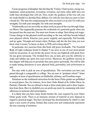 The Work ofthe Adept 329
Create programs ofdiscipline that develop the Tzelem. Clairvoyance, energy ma-
nipulation, astral projection, invocation, evocation, and many other skills have not
really been developed that well yet. Now, under the guidance of the true self, you
are ready (finally!) to develop these abilities. Go with the ones that you seem to have
a knack for. The time for compensating for what you lack is at an end. Go with your
strengths. Go with your strengths. Go with your strengths.
Traditionally, you are not really an adept until you pass all the way through Adep-
tus Minor. One supposedly possesses the credentials of a particular grade when one
has passed into the next one. You must now become an adept. Start doing real magic.
Create change in the physical world according to the true will that broods behind
your physical vehicle. Exercise your power mightily and repeatedly. Fail horribly
and try again. Triumph and remain silent. Perhaps only for the first time you now
know what it means "to know, to dare, to WIll, and to keep silent!"ll
In particular, two exercises from this book will prove invaluable. The Fourfold
Body of Light technique found in chapter 9 can serve as one of your most potent
tools for invocation. It can invoke the power of anyone Sephirah with great force
for any given ceremony. The invoked force can, in turn, give you the authority to
evoke and subdue any spirit into your service. Moreover, the godform exercise in
this chapter will help you to personify that same power personally. You will be able
to make lasting alterations in your physical body, personality, and environment at
will.
You may wish to pick an area of specialization. The curriculum you have just
passed through is comparable to college. You are now in "graduate school." Some
examples of areas ofspecialization are Kabbalah, alchemy, and Enochian magic.
Variations on the traditional curriculum for the Inner Order grades are published
in several places. See, for instance, Secret Inner Order Rituals ofthe Golden Dawn, by
Patrick]. Zalewski. You are advised to look at these study plans and to draw inspira-
tion from them. But it is doubtful you can profit any more by continuing with strict
adherence to someone else's prescription.
It is likely that you have many books besides the ones required by your Outer
Order grade work. There is an immense amount of material at your disposal in
regard to practical magic. You have developed the discrimination by which to start
upon a new course of action. Initiate that course now and continuously experience
the true meaning ofinitiation.
 