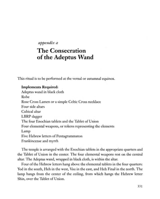 appendix a
The Consecration
of the Adeptus Wand
This ritual is to be performed at the vernal or autumnal equinox.
Implements Required:
Adeptus wand in black cloth
Robe
Rose Cross Lamen or a simple Celtic Cross necklace
Four side altars
Cubical altar
LBRP dagger
The four Enochian tablets and the Tablet of Union
Four elemental weapons, or tokens representing the elements
Lamp
Five Hebrew letters of Pentagrammaton
Frankincense and myrrh
The temple is arranged with the Enochian tablets in the appropriate quarters and
the Tablet of Union in the center. The four elemental weapons rest on the central
altar. The Adeptus wand, wrapped in black cloth, is within the altar.
Four ofthe Hebrew letters hang above the elemental tablets in the four quarters:
Yod in the south, Heh in the west, Vau in the east, and Heh Final in the north. The
lamp hangs from the center of the ceiling, from which hangs the Hebrew letter
Shin, over the Tablet of Union.
331
 