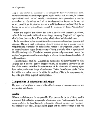 30 Chapter Two
can prod and stretch his subconscious to temporarily clear away embedded com-
plexes and catch an undistorted glimpse ofhigher worlds. Furthermore, he can ma-
nipulate his internal "mirror" to reflect the influence of the spiritual world into the
material world. Like using a hand mirror to reflect sunlight into a cave, he can en-
ter into any difficult life situation and act as a shining beacon to others. Or, ifhe so
desires, he can direct spiritual Light toward the situation, producing "miraculous"
changes.
When the magician has reached this state of clarity, all of the ritual, structure,
and tools he mastered to achieve it are no longer necessary. Magic will no longer be
what he does, but what he is. The training wheels of methodology fall away.
In the meantime, before he reaches enlightenment, rituals and exercises are still
necessary. He has a need to structure his environment so that a cleared space is
sympathetically formulated on the distorted surface of the Nephesch. Magical rit-
ual can facilitate this highly desirable state ofclarity, especially when it is performed
faithfully and regularly. The clarity becomes greater and greater over time as the
magician's appearance and demeanor begin to take on the unmistakable qualities of
hidden radiance.
The enlightened man, by a Zen analogy, has polished his inner "mirror" to such
a degree that it reflects a perfect image of reality. He has calmed the waves on the
face of the waters, such that the countenance of the divine sky can convey upon
them a clear, undistorted image of the heavens. To feel the reflection of the Divine
Self within you and to express Its will in the medium of life is the unspeakable joy
that is the goal of the magic of transformation.
Components ofEffective Ritual Magic
The aspects of ritual that are essential for effective magic are symbol, space, move-
ment, voice, and drama.
Symbol
Effective symbols express the inexpressible. They express the nature ofhigher worlds
in terms of their reflection in our realm ofspace and time. For instance, in the astro-
logical symbol of the Sun, 0, the dot at the center ofthe circle is not really the spiri-
tual essence of that circle. It is just ink on paper. But the symbolic image of the Sun
 
