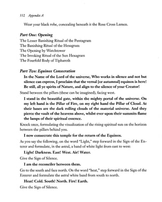 332 AppendixA
Wear your black robe, concealing beneath it the Rose Cross Lamen.
Part One: Opening
The Lesser Banishing Ritual of the Pentagram
The Banishing Ritual of the Hexagram
The Opening by Watchtower
The Invoking Ritual of the Sun Hexagram
The Fourfold Body ofTiphareth
Part Two: Equinox Consecration
In the Name of the Lord of the universe, Who works in silence and not but
silence can express, I proclaim that the vernal [or autumnal] equinox is here!
Be still, all ye spirits ofNature, and align to the silence ofyour Creator!
Stand between the pillars (these can be imagined), facing west.
I stand in the beautiful gate, within the mighty portal of the universe. On
my left hand is the Pillar of Fire, on my right hand the Pillar of Cloud. At
their bases are the dark rolling clouds of the material universe. And they
pierce the vault of the heavens above, whilst ever upon their summits Hame
the lamps of their spiritual essence.
Knock once, formulating the visualization of the rising spiritual sun on the horizon
between the pillars behind you.
I now consecrate this temple for the return of the Equinox.
As you say the following, on the word "Light," step forward in the Sign of the En-
terer and formulate, in the astral, a band ofwhite light from east to west:
Light! Darkness. East! West. Air! Water.
Give the Sign of Silence.
I am the reconciler between them.
Go to the south and face north. On the word "heat," step forward in the Sign ofthe
Enterer and formulate the astral white band from south to north.
Heat! Cold. South! North. Fire! Earth.
Give the Sign of Silence.
 