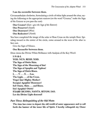 The Consecration ofthe Adeptus Wand 333
I am the reconciler between them.
Circumambulate clockwise, formulating a circle ofwhite light around the altar, say-
ing the following at the appropriate stations (on the word "Creator," make the Sign
of the Enterer as you pass the east):
One Creator! (East-give the Sign ofthe Enterer)
One Preserver! (South)
One Destroyer! (West)
One Redeemer! (North)
You have completed the image of the solar or Rose Cross on the temple floor. Spi-
raling inward to the center of the circle, come around to the west of the altar to
face east.
Give the Sign of Silence.
One Reconciler between them.
Draw down the Divine White Brilliance with Analysis of the Key Word:
I-N-R-I.
YOD. NUN. RESH. YOD.
The Sign of Osiris Slain.
The Sign of the Mourning of Isis!
The Sign ofApophis and Typhon!
The Sign of Osiris Risen.
L ... V ... X .. . Lux.
The Light ... ofthe Cross.
Virgo! Isis! Mighty Mother!
Scorpio! Apophis! Destroyer!
Sol! Osiris. Slain ... and Risen.
Isis! Apophis! Osiris!
EXARP. HCOMA. NANTA. BITOM. lAO.
Let the Divine Light descend!
Part Three: Relinquishing ofthe Old Mouo
The time has come to depart the old world ofouter appearance and to call
forth the banner of the inner life of Spirit. I hereby relinquish my Outer
 