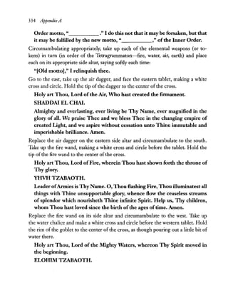 334 Appendix A
Order motto, " ." I do this not that it may be forsaken, but that
it may be fulfilled by the new motto, " ," ofthe Inner Order.
Circumambulating appropriately, take up each of the elemental weapons (or to-
kens) in tum (in order of the Tetragrammaton-fire, water, air, earth) and place
each on its appropriate side altar, saying softly each time:
"[Old motto]," I relinquish thee.
Go to the east, take up the air dagger, and face the eastern tablet, making a white
cross and circle. Hold the tip of the dagger to the center of the cross.
Holy art Thou, Lord ofthe Air, Who hast created the firmament.
SHADDAI EL CHAI.
Almighty and everlasting, ever living be Thy Name, ever magnified in the
glory of all. We praise Thee and we bless Thee in the changing empire of
created Light, and we aspire without cessation unto Thine immutable and
imperishable brilliance. Amen.
Replace the air dagger on the eastern side altar and circumambulate to the south.
Take up the fire wand, making a white cross and circle before the tablet. Hold the
tip of the fire wand to the center ofthe cross.
Holy art Thou, Lord ofFire, wherein Thou hast shown forth the throne of
Thy glory.
YHVH TZABAOTH.
Leader ofArmies is ThyName. 0, Thou Hashing Fire, Thou illuminatest all
things with Thine unsupportable glory, whence How the ceaseless streams
of splendor which nourisheth Thine infinite Spirit. Help us, Thy children,
whom Thou hast loved since the birth ofthe ages oftime. Amen.
Replace the fire wand on its side altar and circumambulate to the west. Take up
the water chalice and make a white cross and circle before the western tablet. Hold
the rim of the goblet to the center of the cross, as though pouring out a little bit of
water there.
Holy art Thou, Lord of the Mighty Waters, whereon Thy Spirit moved in
the beginning.
ELOHIM TZABAOTH.
 