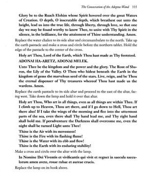 The Consecration ofthe Adeptus "Wand 335
Glory be to the Ruach Elohim whose Spirit hovered over the great Waters
of Creation. 0 depth, 0 inscrutable depth, which breathest out unto the
height, lead us into the true life, through liberty, through love, so that one
day we may be found worthy to know Thee, to unite with Thy Spirit in the
silence, in the brilliance, for the attainment ofThine understanding. Amen.
Replace the water chalice to its side altar and circumambulate to the north. Take up
the earth pantacle and make a cross and circle before the northern tablet. Hold the
edge of the pantacle to the center ofthe cross.
Holy art Thou, Lord ofthe Earth, which Thou hast made as Thy footstool.
ADONA! HA-ARETZ, ADONA! MELEK.
Unto Thee be the kingdom and the power and the glory. The Rose of Sha-
ron, the Lily of the Valley. 0 Thou who hidest beneath the Earth in the
kingdom ofgems the marvelous seed ofthe stars. Live, reign, and be Thou
the eternal dispenser of Thy treasures whereof Thou hast made us the
wardens. Amen.
Replace the earth pantacle to its side altar and proceed to the east of the altar, fac-
ing west. Take down the lamp and hold it over that altar.
Holy art Thou, Who art in all things, even as all things are within Thee. If
I climb up to Heaven, Thou art there, and if I go down to Hell, Thou art
there also! If I take the wings of the morning and flee into the uttermost
parts of the sea, even there shall Thy hand lead me, and Thy right hand
shall hold me. If peradventure the Darkness shall overcome me, even the
night shall be turned Light unto Thee!
Thine is the Air with its movement!
Thine is the Fire with its flashing flame!
Thine is the Water with its ebb and flow!
Thine is the Earth with its enduring stability!
Make a cross and circle over the altar with the lamp.
In Nomine Dei Viventis et vivificantis qui vivit et regnet in saecula saecu-
lorum amen avete, rosae rubae et aureae crucis.
Replace the lamp on its hook above.
 